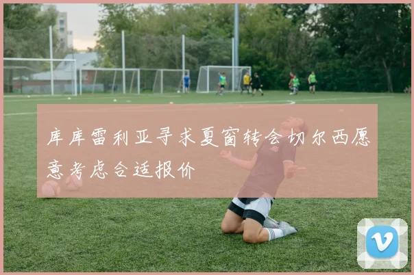 库库雷利亚寻求夏窗转会切尔西愿意考虑合适报价