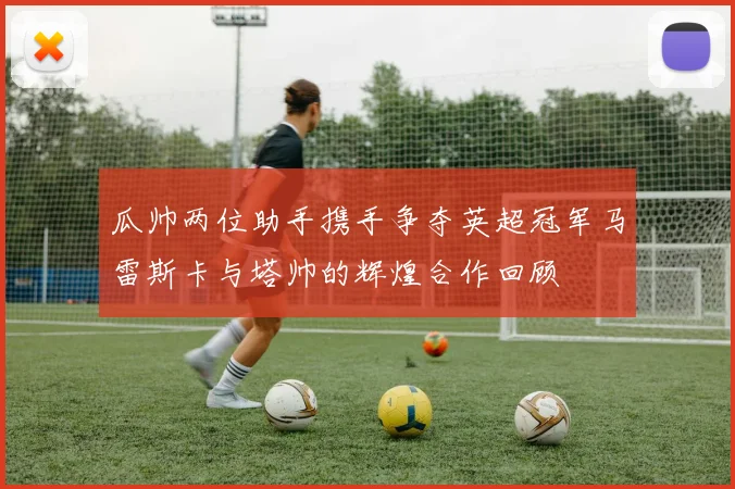 瓜帅两位助手携手争夺英超冠军马雷斯卡与塔帅的辉煌合作回顾