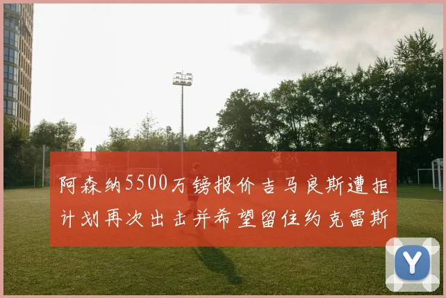 阿森纳5500万镑报价吉马良斯遭拒计划再次出击并希望留住约克雷斯