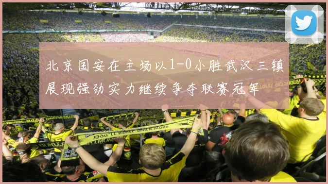 北京国安在主场以1-0小胜武汉三镇展现强劲实力继续争夺联赛冠军