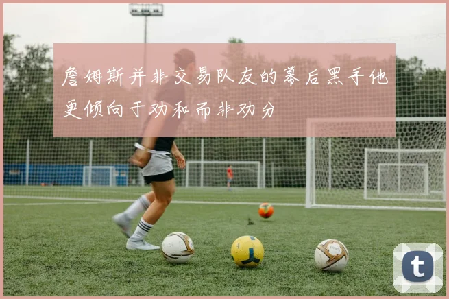 詹姆斯并非交易队友的幕后黑手他更倾向于劝和而非劝分