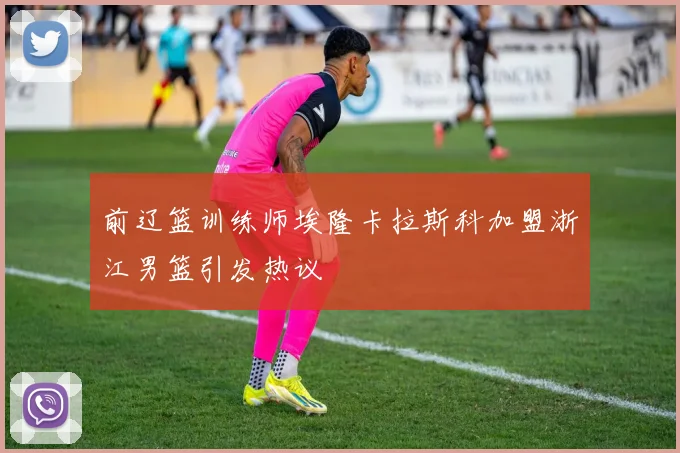 前辽篮训练师埃隆卡拉斯科加盟浙江男篮引发热议