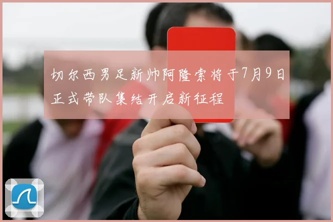 切尔西男足新帅阿隆索将于7月9日正式带队集结开启新征程