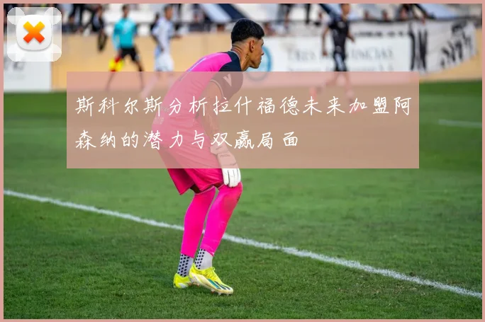 斯科尔斯分析拉什福德未来加盟阿森纳的潜力与双赢局面