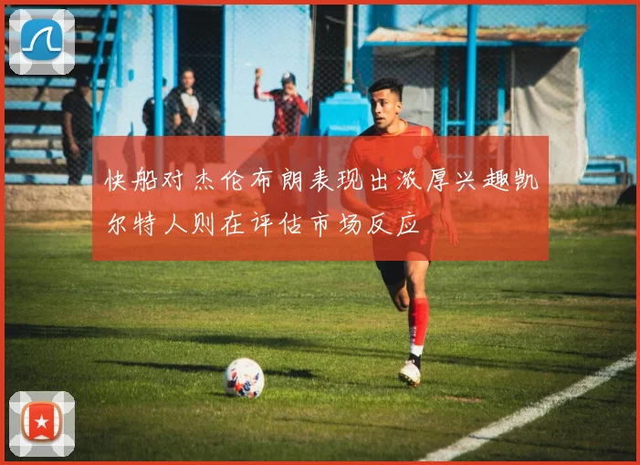 快船对杰伦布朗表现出浓厚兴趣凯尔特人则在评估市场反应