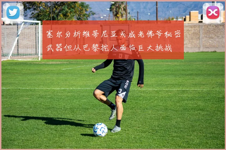 塞尔分析维蒂尼亚或成老佛爷秘密武器但从巴黎挖人面临巨大挑战