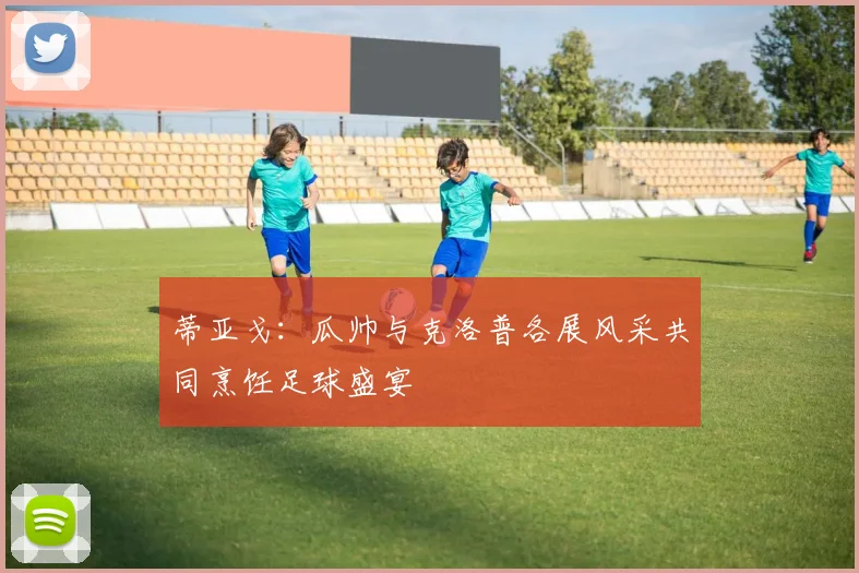 蒂亚戈：瓜帅与克洛普各展风采共同烹饪足球盛宴
