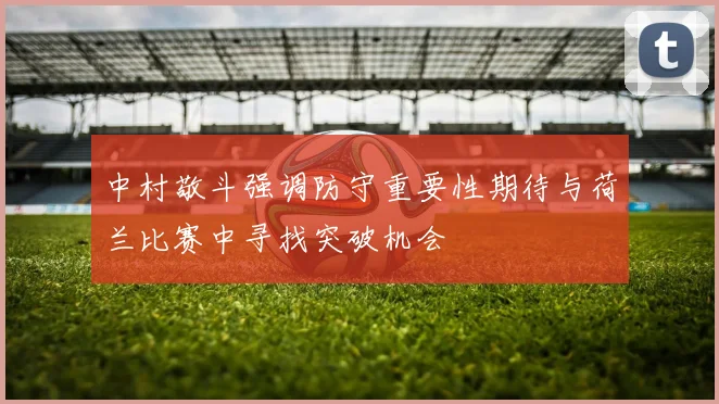 中村敬斗强调防守重要性期待与荷兰比赛中寻找突破机会