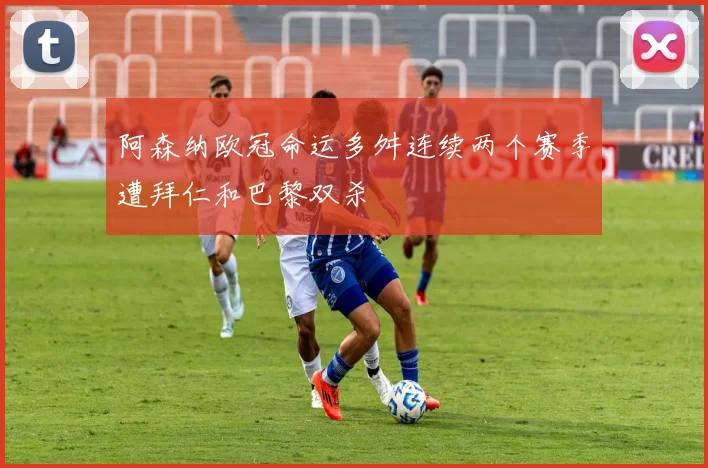 阿森纳欧冠命运多舛连续两个赛季遭拜仁和巴黎双杀