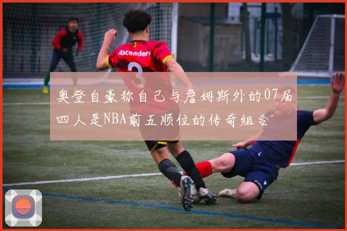 奥登自豪称自己与詹姆斯外的07届四人是NBA前五顺位的传奇组合