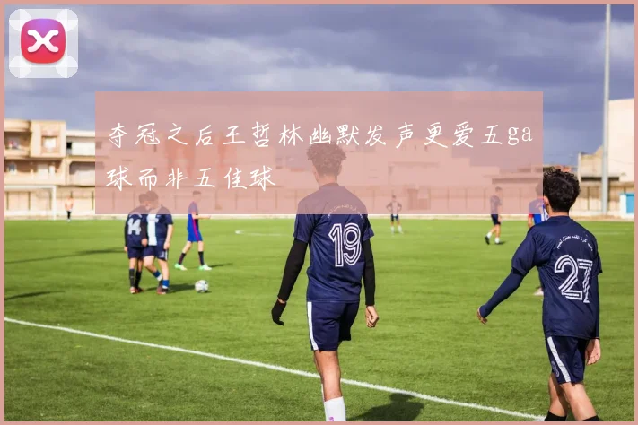 夺冠之后王哲林幽默发声更爱五ga球而非五佳球