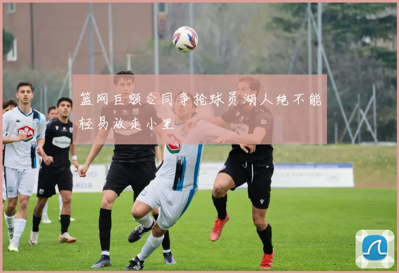 篮网巨额合同争抢球员湖人绝不能轻易放走小里