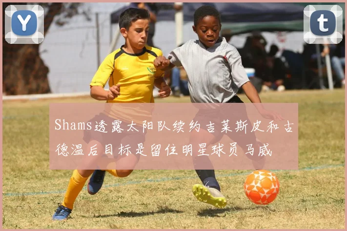Shams透露太阳队续约吉莱斯皮和古德温后目标是留住明星球员马威