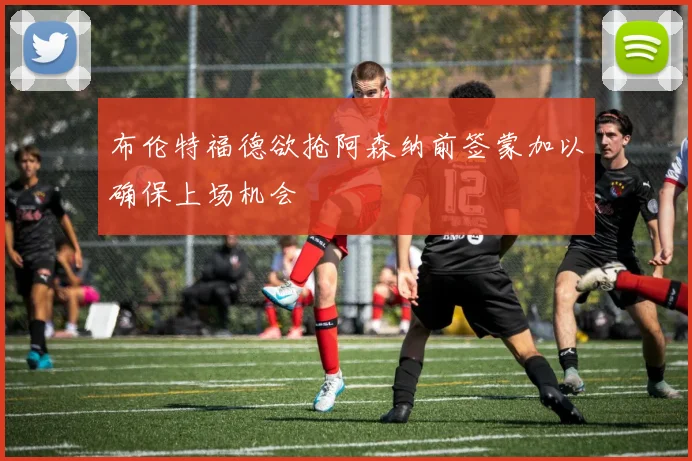 布伦特福德欲抢阿森纳前签蒙加以确保上场机会