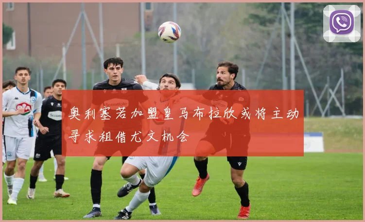 奥利塞若加盟皇马布拉欣或将主动寻求租借尤文机会