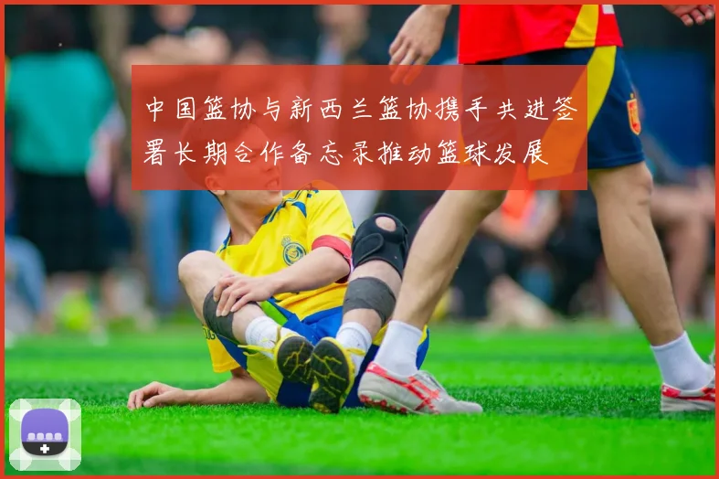 中国篮协与新西兰篮协携手共进签署长期合作备忘录推动篮球发展