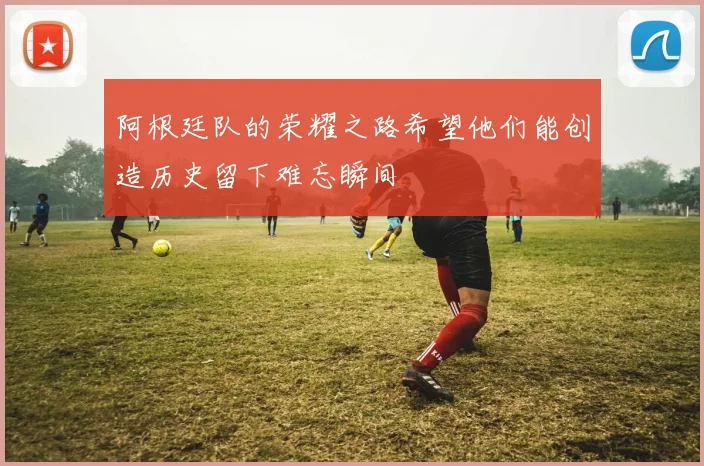 阿根廷队的荣耀之路希望他们能创造历史留下难忘瞬间