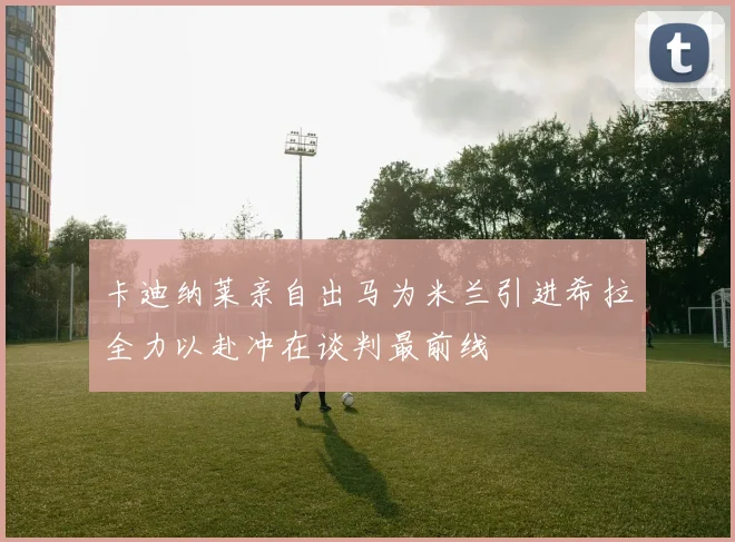 卡迪纳莱亲自出马为米兰引进希拉全力以赴冲在谈判最前线