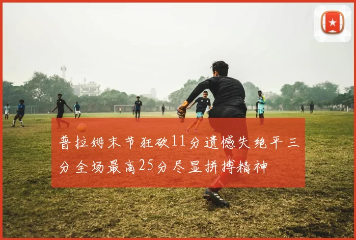 普拉姆末节狂砍11分遗憾失绝平三分全场最高25分尽显拼搏精神