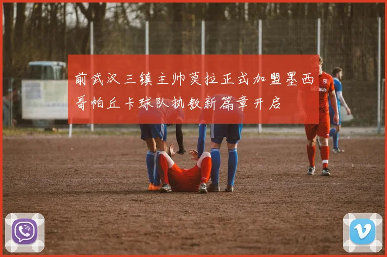 前武汉三镇主帅莫拉正式加盟墨西哥帕丘卡球队执教新篇章开启