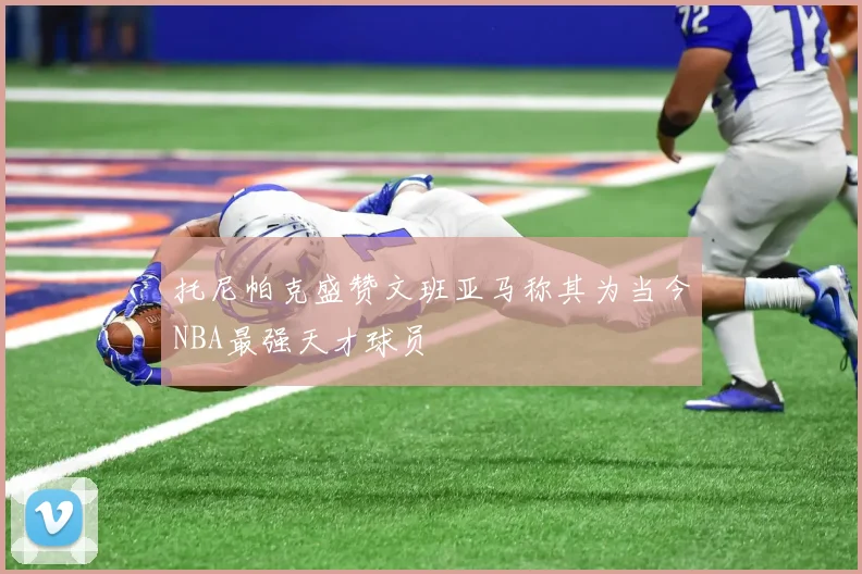 托尼帕克盛赞文班亚马称其为当今NBA最强天才球员