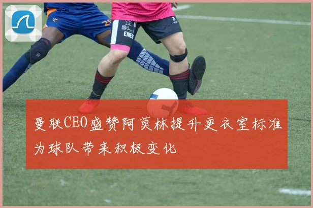曼联CEO盛赞阿莫林提升更衣室标准为球队带来积极变化