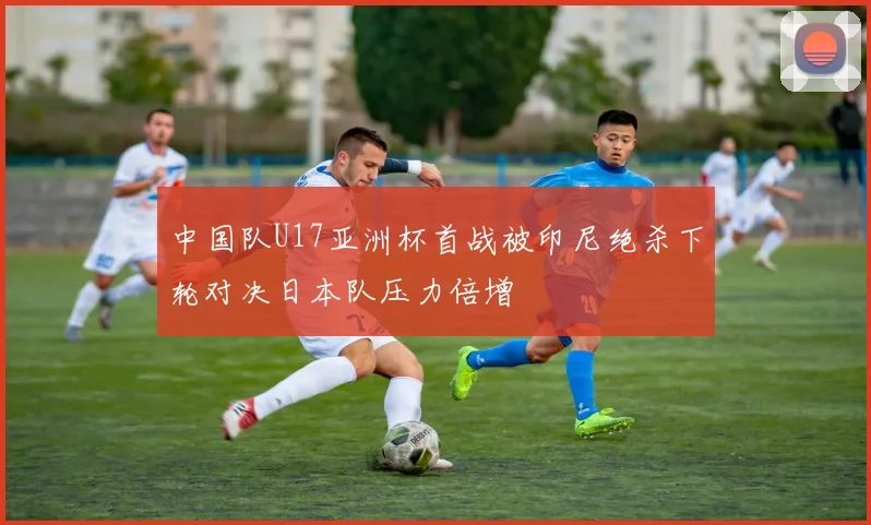 中国队U17亚洲杯首战被印尼绝杀下轮对决日本队压力倍增