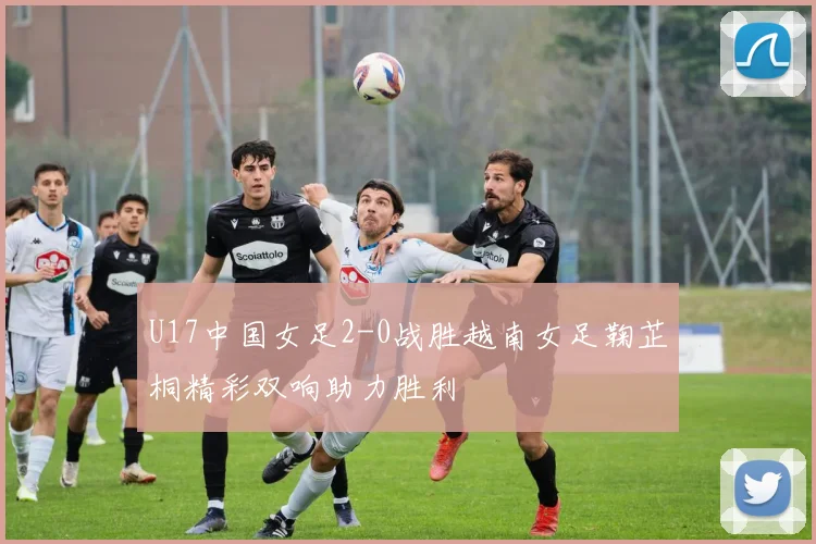 U17中国女足2-0战胜越南女足鞠芷桐精彩双响助力胜利