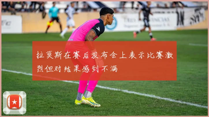 拉莫斯在赛后发布会上表示比赛激烈但对结果感到不满