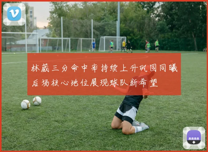 林葳三分命中率持续上升巩固同曦后场核心地位展现球队新希望