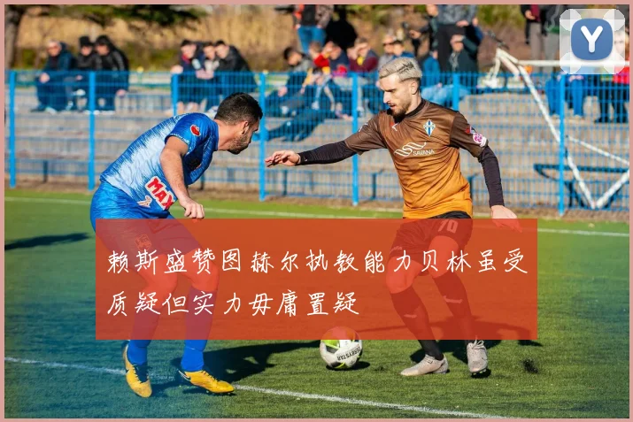 赖斯盛赞图赫尔执教能力贝林虽受质疑但实力毋庸置疑
