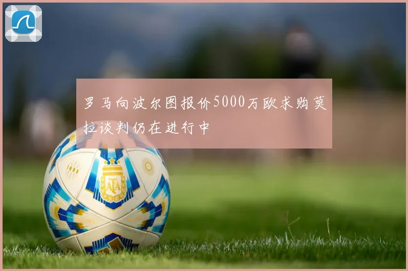 罗马向波尔图报价5000万欧求购莫拉谈判仍在进行中