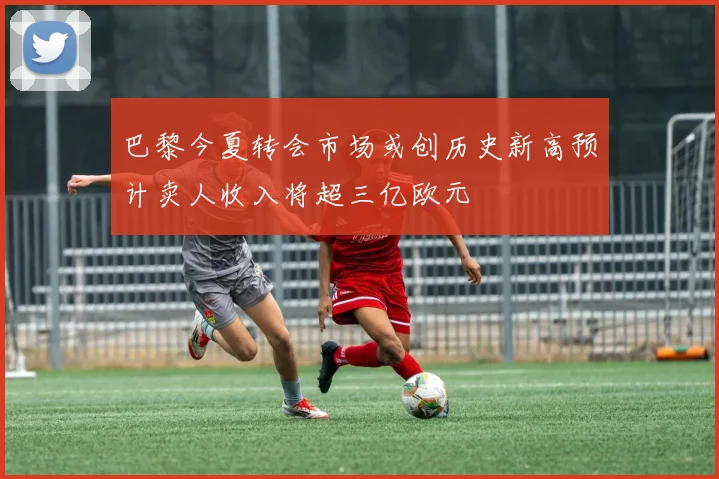 巴黎今夏转会市场或创历史新高预计卖人收入将超三亿欧元