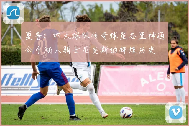 夏普：四大球队传奇球星各显神通公牛湖人骑士尼克斯的辉煌历史